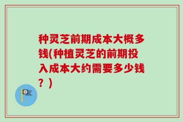 种灵芝前期成本大概多钱(种植灵芝的前期投入成本大约需要多少钱?) 种灵芝前期成本大概多钱(种植灵芝的前期投入成本大约需要多少钱?)