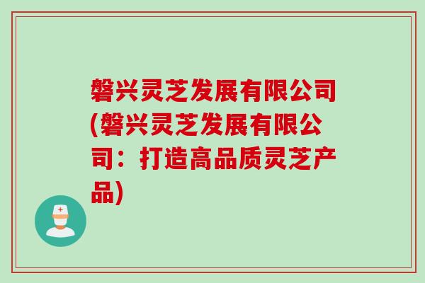 磐兴灵芝发展有限公司(磐兴灵芝发展有限公司:打造高品质灵芝产品) 磐兴灵芝发展有限公司(磐兴灵芝发展有限公司:打造高品质灵芝产品)