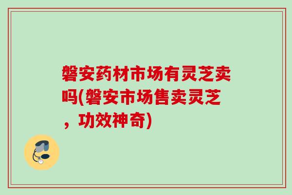 磐安药材市场有灵芝卖吗(磐安市场售卖灵芝，功效神奇)