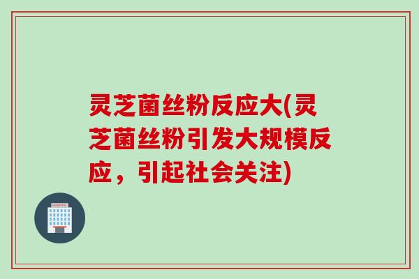 灵芝菌丝粉反应大(灵芝菌丝粉引发大规模反应，引起社会关注)