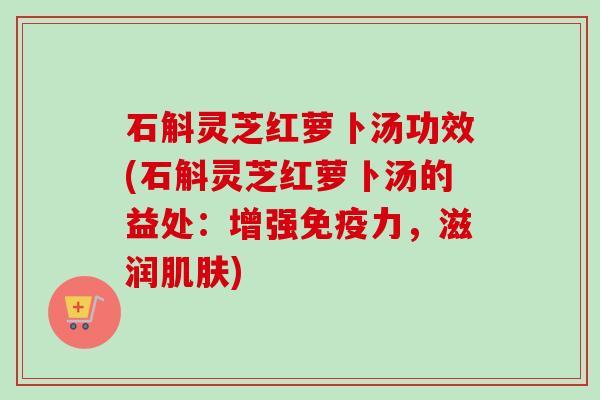 石斛灵芝红萝卜汤功效(石斛灵芝红萝卜汤的益处：增强免疫力，滋润肌肤)