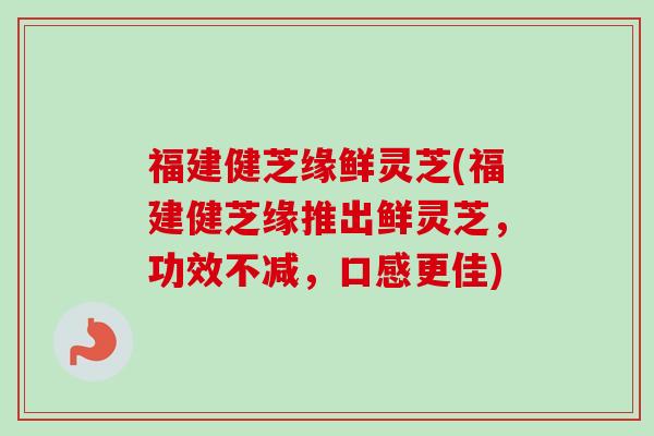福建健芝缘鲜灵芝(福建健芝缘推出鲜灵芝，功效不减，口感更佳)