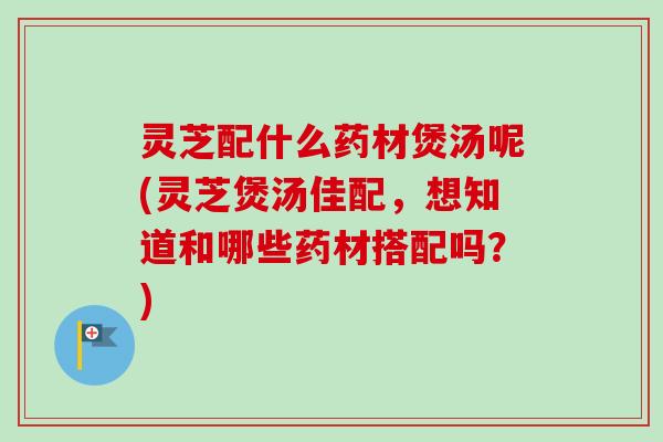 灵芝配什么药材煲汤呢(灵芝煲汤佳配，想知道和哪些药材搭配吗？)