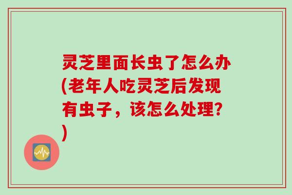 灵芝里面长虫了怎么办(老年人吃灵芝后发现有虫子,该怎么处理?) 灵芝里面长虫了怎么办(老年人吃灵芝后发现有虫子,该怎么处理?)