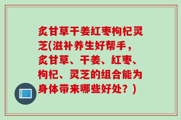 炙甘草干姜红枣枸杞灵芝(滋补养生好帮手,炙甘草、干姜、红枣、枸杞、灵芝的组合能为身体带来哪些好处?) 炙甘草干姜红枣枸杞灵芝(滋补养生好帮手,炙甘草、干姜、红枣、枸杞、灵芝的组合能为身体带来哪些好处?)
