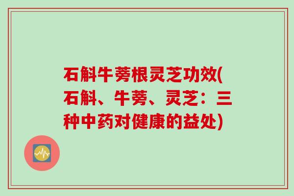 石斛牛蒡根灵芝功效(石斛、牛蒡、灵芝:三种对健康的益处) 石斛牛蒡根灵芝功效(石斛、牛蒡、灵芝:三种对健康的益处)
