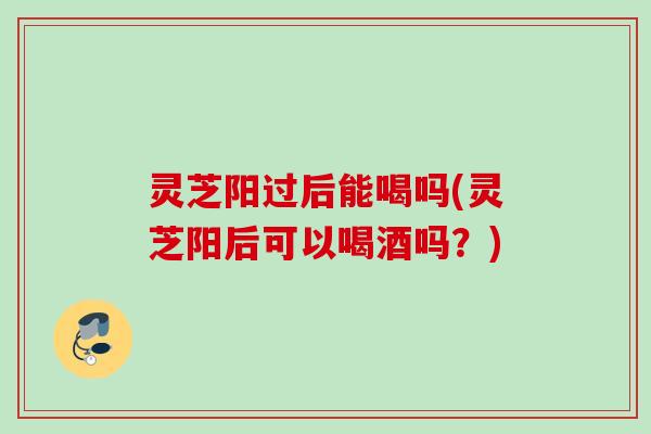 灵芝阳过后能喝吗(灵芝阳后可以喝酒吗?) 灵芝阳过后能喝吗(灵芝阳后可以喝酒吗?)