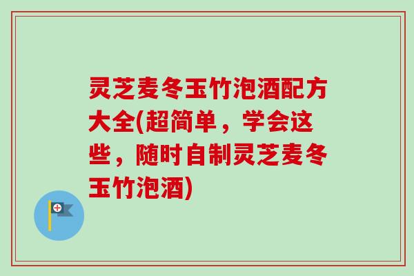 灵芝麦冬玉竹泡酒配方大全(超简单，学会这些，随时自制灵芝麦冬玉竹泡酒)