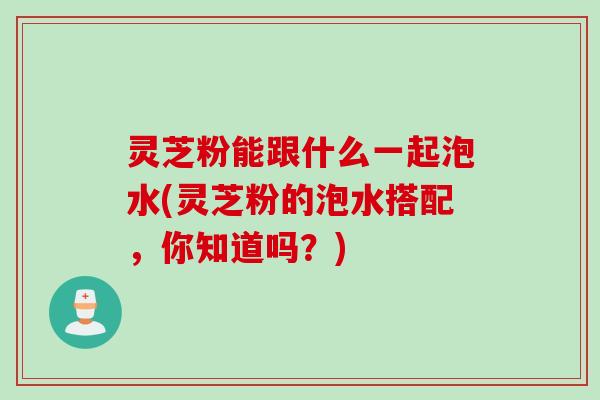 灵芝粉能跟什么一起泡水(灵芝粉的泡水搭配，你知道吗？)