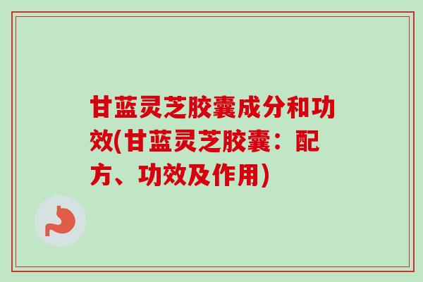 甘蓝灵芝胶囊成分和功效(甘蓝灵芝胶囊:配方、功效及作用) 甘蓝灵芝胶囊成分和功效(甘蓝灵芝胶囊:配方、功效及作用)