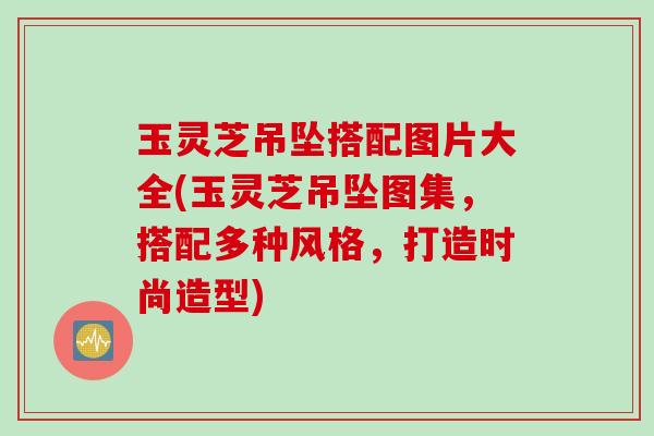 玉灵芝吊坠搭配图片大全(玉灵芝吊坠图集,搭配多种风格,打造时尚造型) 玉灵芝吊坠搭配图片大全(玉灵芝吊坠图集,搭配多种风格,打造时尚造型)
