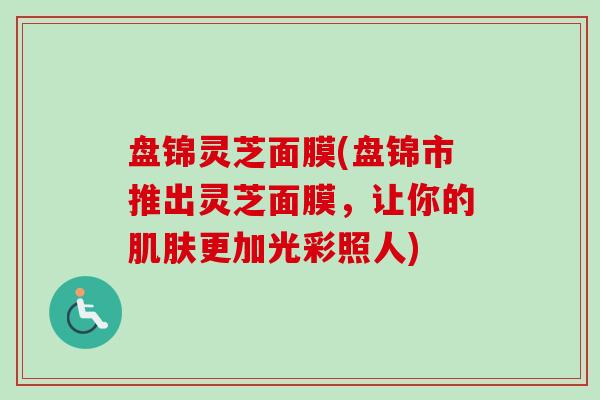 盘锦灵芝面膜(盘锦市推出灵芝面膜，让你的肌肤更加光彩照人)