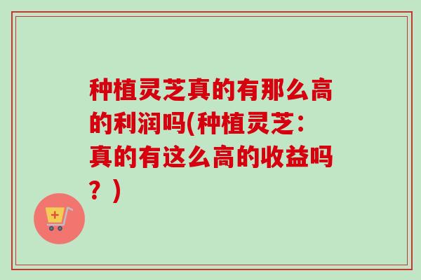 种植灵芝真的有那么高的利润吗(种植灵芝：真的有这么高的收益吗？)