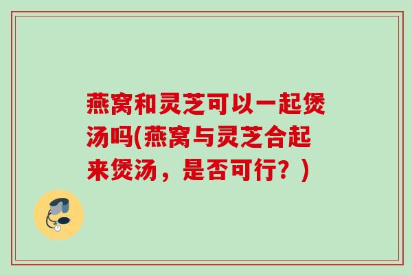 燕窝和灵芝可以一起煲汤吗(燕窝与灵芝合起来煲汤，是否可行？)