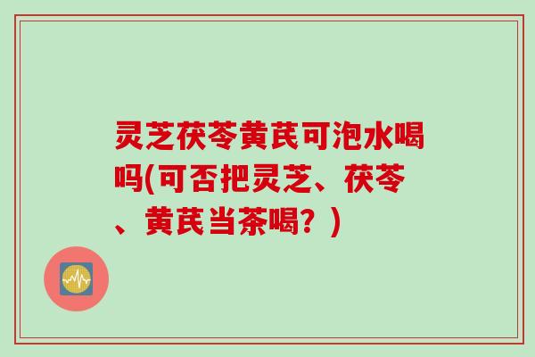 灵芝茯苓黄芪可泡水喝吗(可否把灵芝、茯苓、黄芪当茶喝？)