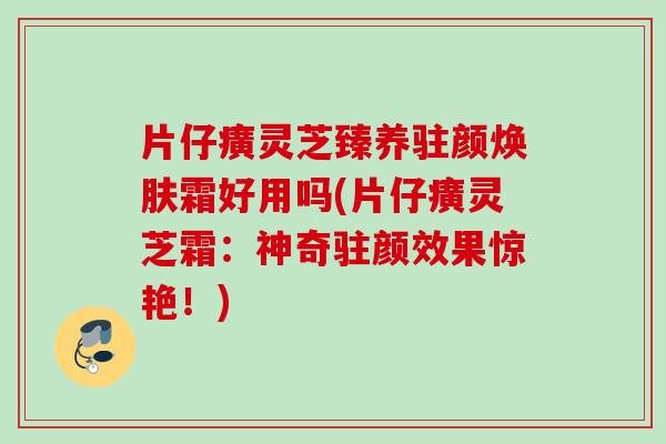 片仔癀灵芝臻养驻颜焕肤霜好用吗(片仔癀灵芝霜:神奇驻颜效果惊艳!) 片仔癀灵芝臻养驻颜焕肤霜好用吗(片仔癀灵芝霜:神奇驻颜效果惊艳!)