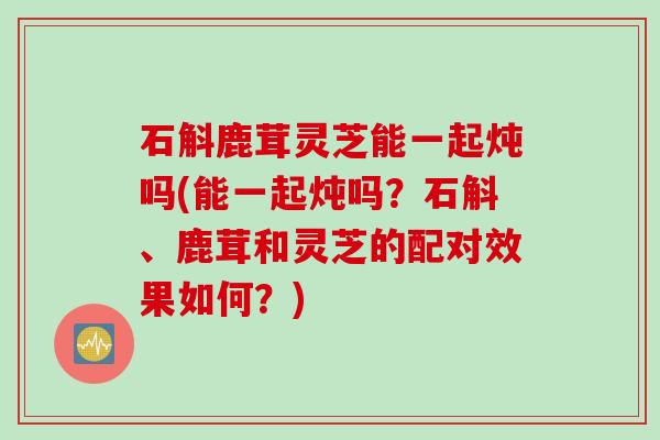 石斛鹿茸灵芝能一起炖吗(能一起炖吗？石斛、鹿茸和灵芝的配对效果如何？)