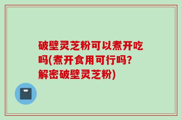 破壁灵芝粉可以煮开吃吗(煮开食用可行吗？解密破壁灵芝粉)