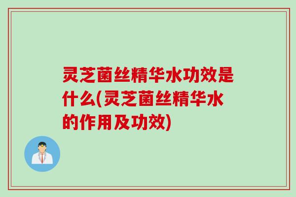 灵芝菌丝精华水功效是什么(灵芝菌丝精华水的作用及功效)