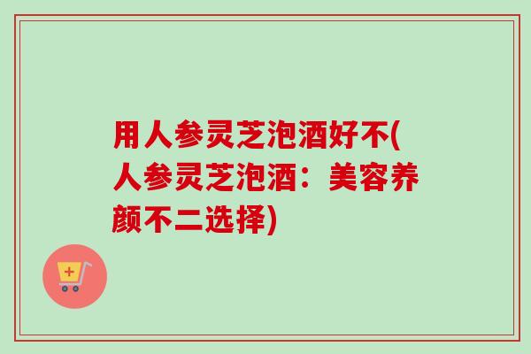 用人参灵芝泡酒好不(人参灵芝泡酒：美容养颜不二选择)