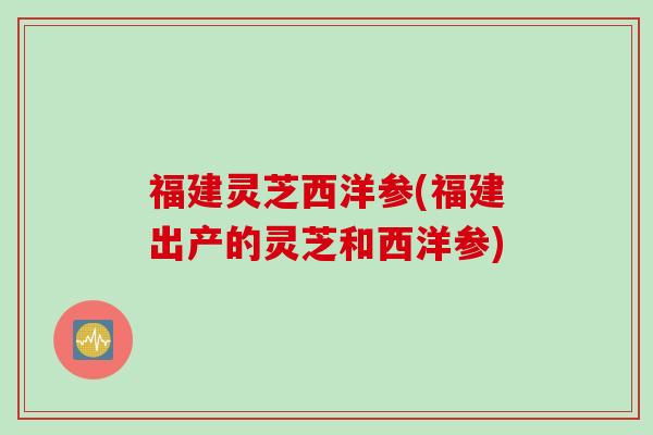 福建灵芝西洋参(福建出产的灵芝和西洋参) 福建灵芝西洋参(福建出产的灵芝和西洋参)