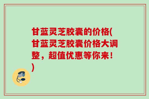 甘蓝灵芝胶囊的价格(甘蓝灵芝胶囊价格大调整，超值优惠等你来！)