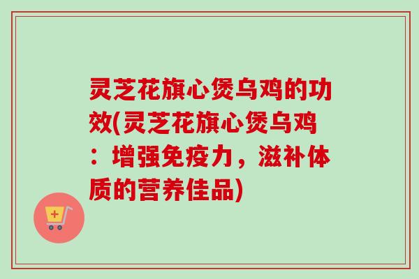 灵芝花旗心煲乌鸡的功效(灵芝花旗心煲乌鸡：增强免疫力，滋补体质的营养佳品)