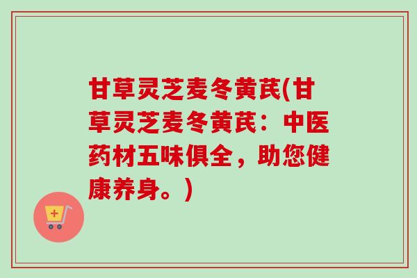 甘草灵芝麦冬黄芪(甘草灵芝麦冬黄芪:中医药材五味俱全,助您健康养身。) 甘草灵芝麦冬黄芪(甘草灵芝麦冬黄芪:中医药材五味俱全,助您健康养身。)