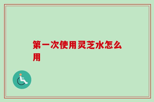 第一次使用灵芝水怎么用 第一次使用灵芝水怎么用