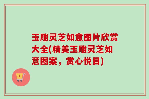 玉雕灵芝如意图片欣赏大全(精美玉雕灵芝如意图案，赏心悦目)