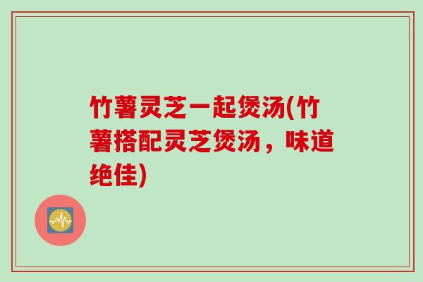 竹薯灵芝一起煲汤(竹薯搭配灵芝煲汤,味道绝佳) 竹薯灵芝一起煲汤(竹薯搭配灵芝煲汤,味道绝佳)