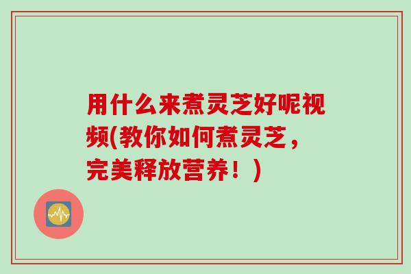 用什么来煮灵芝好呢视频(教你如何煮灵芝,完美释放营养!) 用什么来煮灵芝好呢视频(教你如何煮灵芝,完美释放营养!)