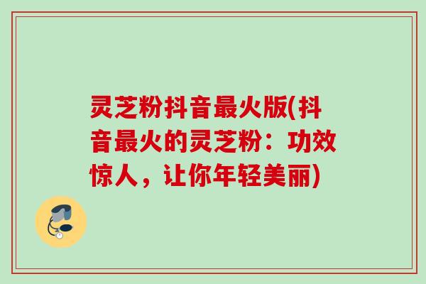 灵芝粉抖音火版(抖音火的灵芝粉:功效惊人,让你年轻美丽) 灵芝粉抖音火版(抖音火的灵芝粉:功效惊人,让你年轻美丽)
