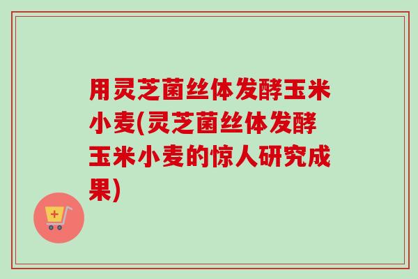 用灵芝菌丝体发酵玉米小麦(灵芝菌丝体发酵玉米小麦的惊人研究成果) 用灵芝菌丝体发酵玉米小麦(灵芝菌丝体发酵玉米小麦的惊人研究成果)