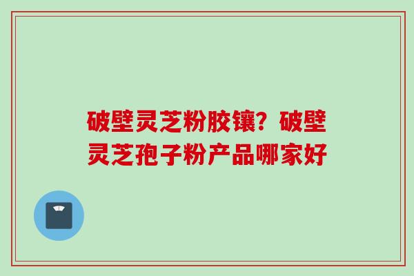 破壁灵芝粉胶镶?破壁灵芝孢子粉产品哪家好 破壁灵芝粉胶镶?破壁灵芝孢子粉产品哪家好