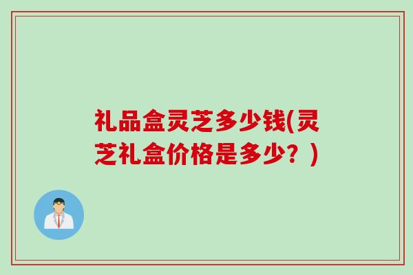 礼品盒灵芝多少钱(灵芝礼盒价格是多少？)
