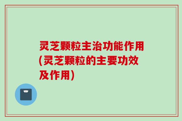 灵芝颗粒主治功能作用(灵芝颗粒的主要功效及作用)