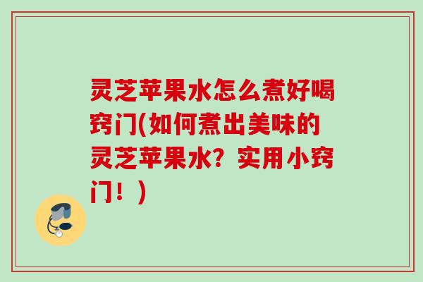 灵芝苹果水怎么煮好喝窍门(如何煮出美味的灵芝苹果水?实用小窍门!) 灵芝苹果水怎么煮好喝窍门(如何煮出美味的灵芝苹果水?实用小窍门!)
