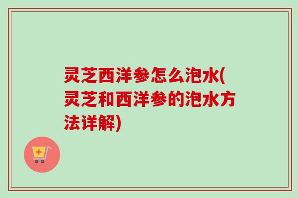 灵芝西洋参怎么泡水(灵芝和西洋参的泡水方法详解)