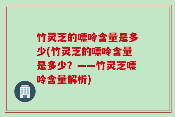 竹灵芝的嘌呤含量是多少(竹灵芝的嘌呤含量是多少？——竹灵芝嘌呤含量解析)