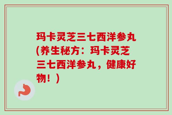 玛卡灵芝三七西洋参丸(养生秘方：玛卡灵芝三七西洋参丸，健康好物！)