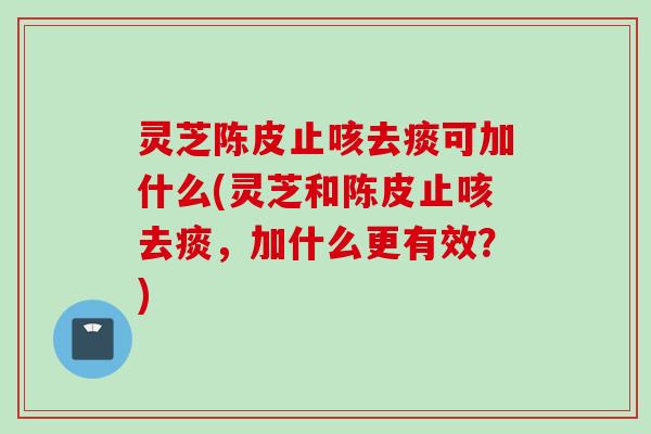 灵芝陈皮止咳去痰可加什么(灵芝和陈皮止咳去痰，加什么更有效？)