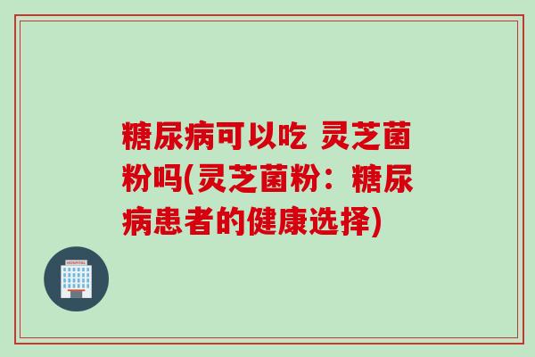 糖尿病可以吃 灵芝菌粉吗(灵芝菌粉：糖尿病患者的健康选择)