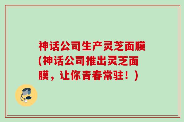 神话公司生产灵芝面膜(神话公司推出灵芝面膜，让你青春常驻！)