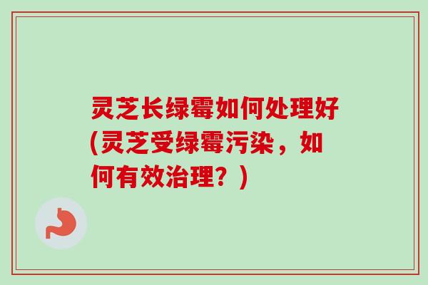 灵芝长绿霉如何处理好(灵芝受绿霉污染，如何有效治理？)