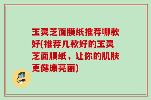 玉灵芝面膜纸推荐哪款好(推荐几款好的玉灵芝面膜纸，让你的更健康亮丽)