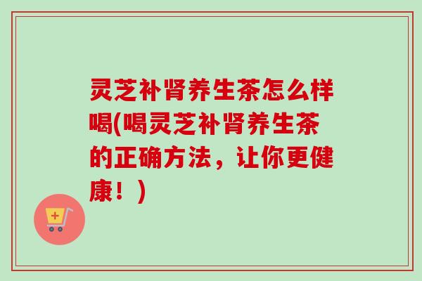 灵芝补肾养生茶怎么样喝(喝灵芝补肾养生茶的正确方法，让你更健康！)