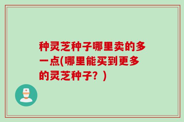 种灵芝种子哪里卖的多一点(哪里能买到更多的灵芝种子？)