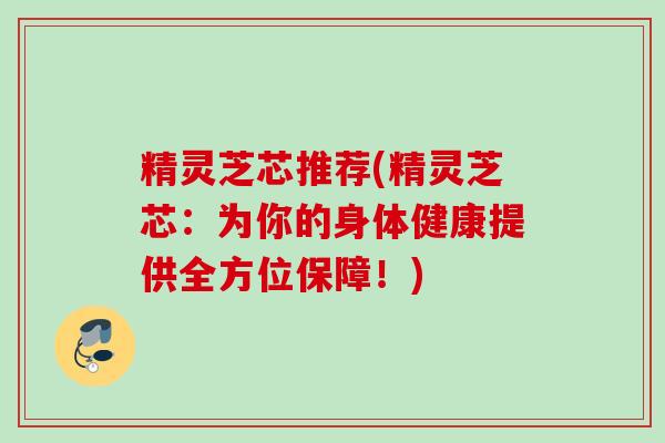 精灵芝芯推荐(精灵芝芯：为你的身体健康提供全方位保障！)