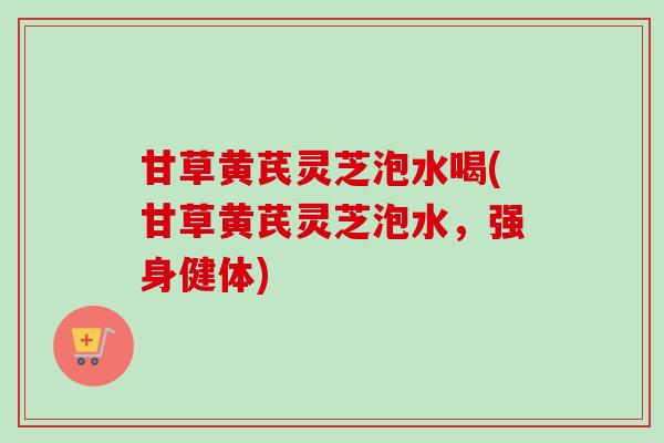 甘草黄芪灵芝泡水喝(甘草黄芪灵芝泡水，强身健体)